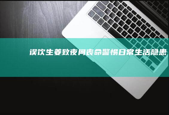 误饮生姜致夜间丧命：警惕日常生活隐患